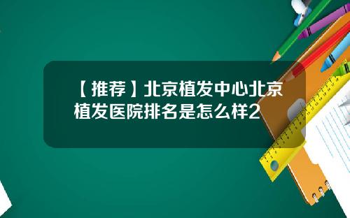 【推荐】北京植发中心北京植发医院排名是怎么样2