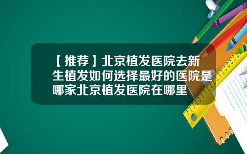 【推荐】北京植发医院去新生植发如何选择最好的医院是哪家北京植发医院在哪里
