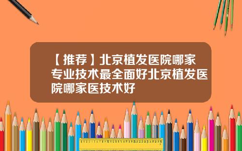【推荐】北京植发医院哪家专业技术最全面好北京植发医院哪家医技术好