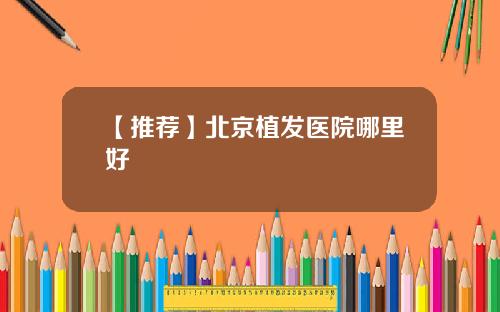 【推荐】北京植发医院哪里好