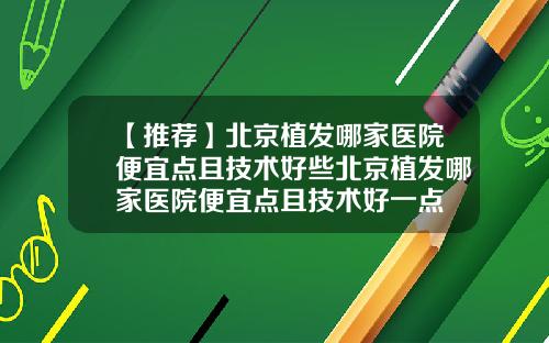 【推荐】北京植发哪家医院便宜点且技术好些北京植发哪家医院便宜点且技术好一点
