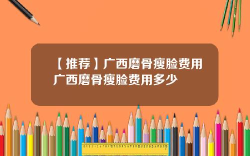 【推荐】广西磨骨瘦脸费用广西磨骨瘦脸费用多少