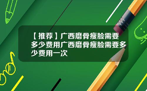 【推荐】广西磨骨瘦脸需要多少费用广西磨骨瘦脸需要多少费用一次
