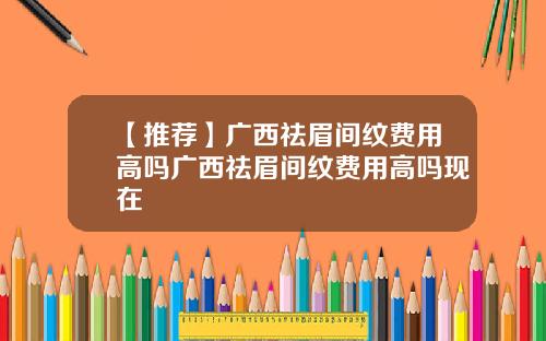 【推荐】广西祛眉间纹费用高吗广西祛眉间纹费用高吗现在