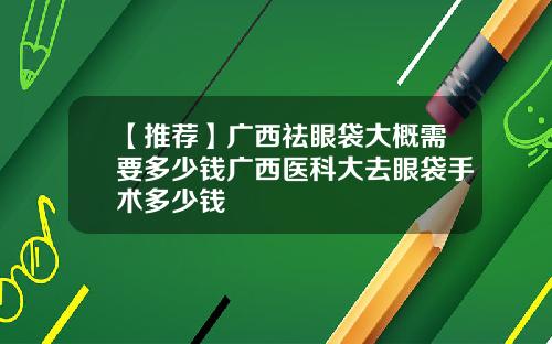 【推荐】广西祛眼袋大概需要多少钱广西医科大去眼袋手术多少钱