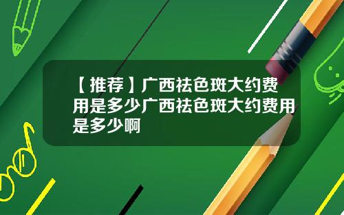 【推荐】广西祛色斑大约费用是多少广西祛色斑大约费用是多少啊