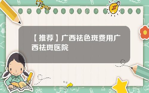 【推荐】广西祛色斑费用广西祛斑医院