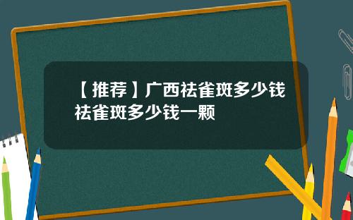 【推荐】广西祛雀斑多少钱祛雀斑多少钱一颗