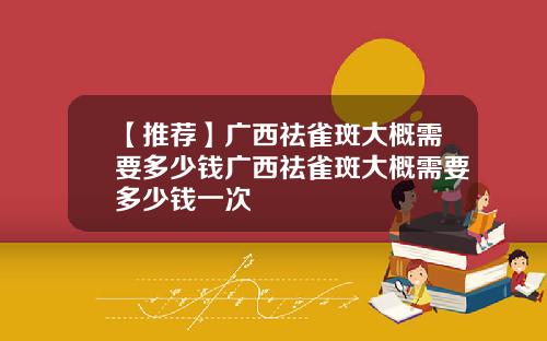 【推荐】广西祛雀斑大概需要多少钱广西祛雀斑大概需要多少钱一次