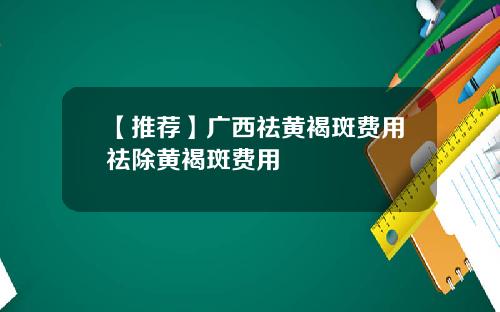 【推荐】广西祛黄褐斑费用祛除黄褐斑费用