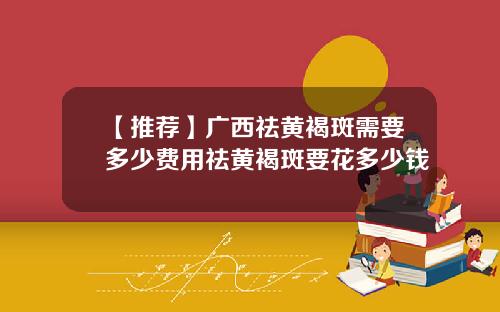 【推荐】广西祛黄褐斑需要多少费用祛黄褐斑要花多少钱