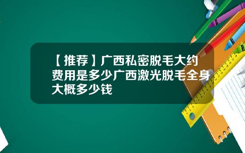 【推荐】广西私密脱毛大约费用是多少广西激光脱毛全身大概多少钱