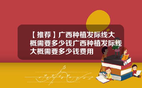 【推荐】广西种植发际线大概需要多少钱广西种植发际线大概需要多少钱费用