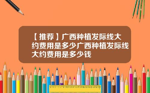 【推荐】广西种植发际线大约费用是多少广西种植发际线大约费用是多少钱