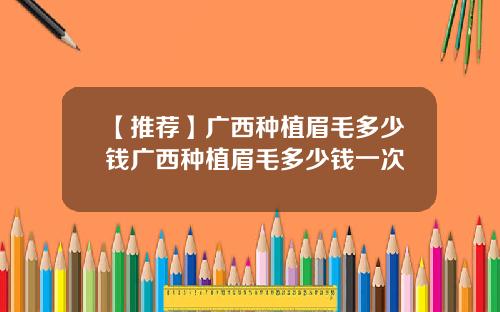 【推荐】广西种植眉毛多少钱广西种植眉毛多少钱一次