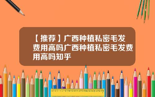 【推荐】广西种植私密毛发费用高吗广西种植私密毛发费用高吗知乎