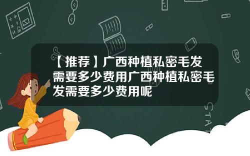 【推荐】广西种植私密毛发需要多少费用广西种植私密毛发需要多少费用呢