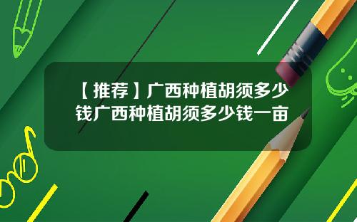 【推荐】广西种植胡须多少钱广西种植胡须多少钱一亩