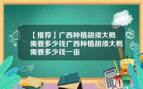 【推荐】广西种植胡须大概需要多少钱广西种植胡须大概需要多少钱一亩