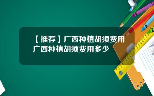 【推荐】广西种植胡须费用广西种植胡须费用多少
