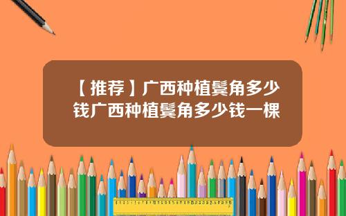 【推荐】广西种植鬓角多少钱广西种植鬓角多少钱一棵