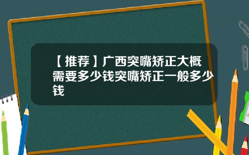 【推荐】广西突嘴矫正大概需要多少钱突嘴矫正一般多少钱