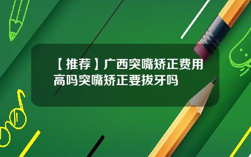 【推荐】广西突嘴矫正费用高吗突嘴矫正要拔牙吗