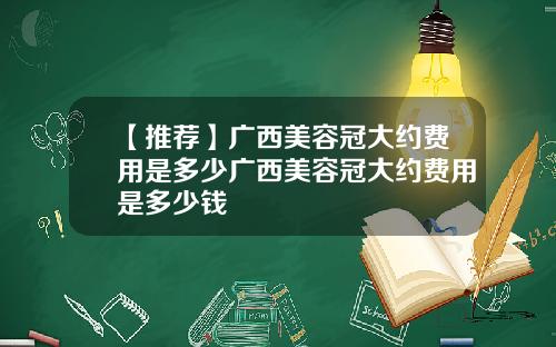 【推荐】广西美容冠大约费用是多少广西美容冠大约费用是多少钱