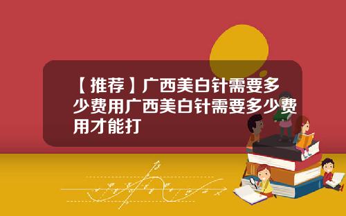 【推荐】广西美白针需要多少费用广西美白针需要多少费用才能打