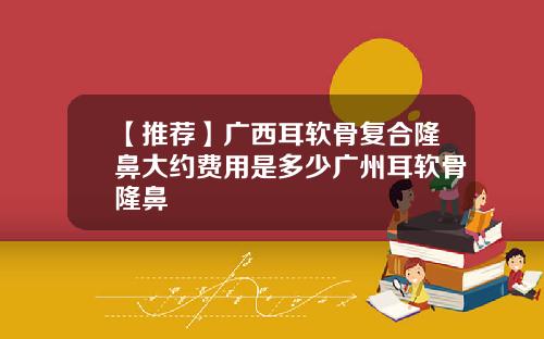 【推荐】广西耳软骨复合隆鼻大约费用是多少广州耳软骨隆鼻