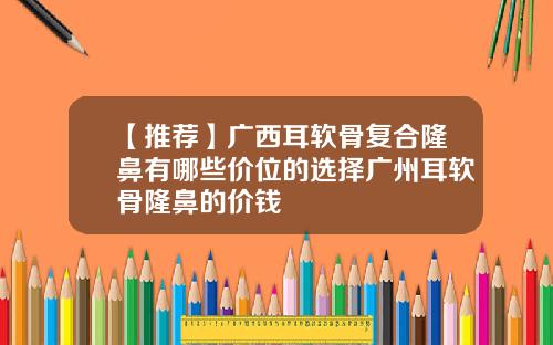 【推荐】广西耳软骨复合隆鼻有哪些价位的选择广州耳软骨隆鼻的价钱