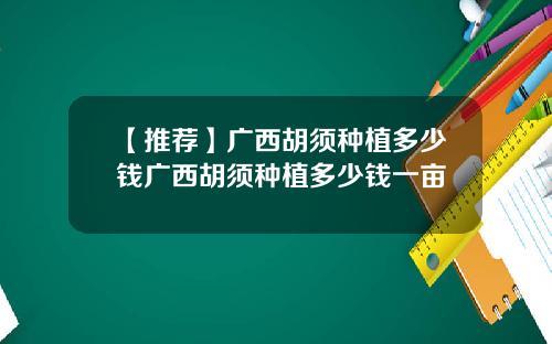 【推荐】广西胡须种植多少钱广西胡须种植多少钱一亩