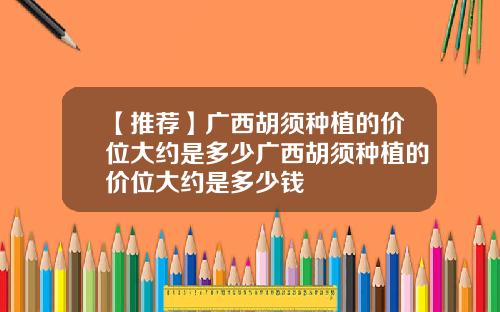 【推荐】广西胡须种植的价位大约是多少广西胡须种植的价位大约是多少钱