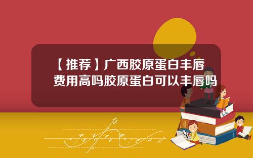 【推荐】广西胶原蛋白丰唇费用高吗胶原蛋白可以丰唇吗