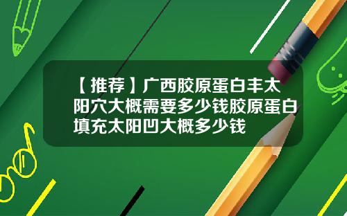【推荐】广西胶原蛋白丰太阳穴大概需要多少钱胶原蛋白填充太阳凹大概多少钱