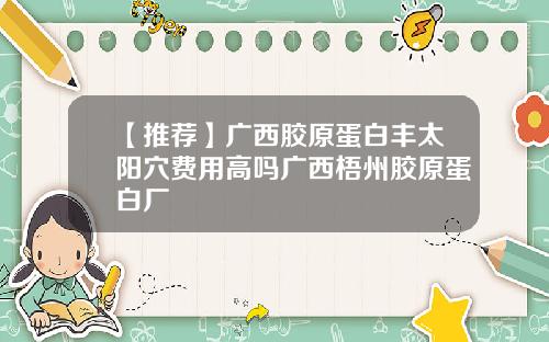 【推荐】广西胶原蛋白丰太阳穴费用高吗广西梧州胶原蛋白厂