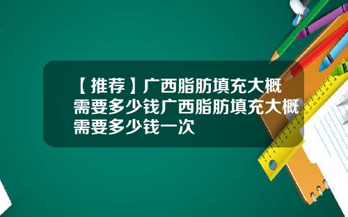 【推荐】广西脂肪填充大概需要多少钱广西脂肪填充大概需要多少钱一次