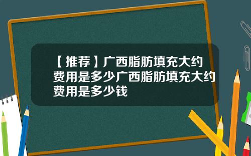 【推荐】广西脂肪填充大约费用是多少广西脂肪填充大约费用是多少钱