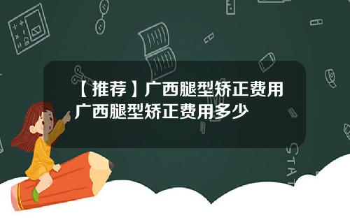 【推荐】广西腿型矫正费用广西腿型矫正费用多少