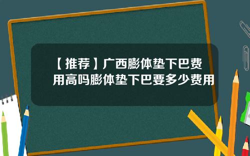 【推荐】广西膨体垫下巴费用高吗膨体垫下巴要多少费用