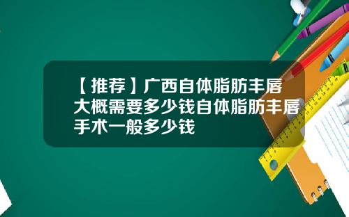 【推荐】广西自体脂肪丰唇大概需要多少钱自体脂肪丰唇手术一般多少钱