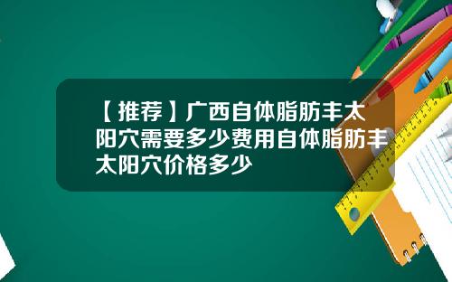 【推荐】广西自体脂肪丰太阳穴需要多少费用自体脂肪丰太阳穴价格多少