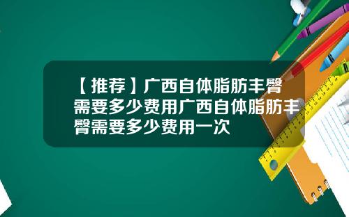 【推荐】广西自体脂肪丰臀需要多少费用广西自体脂肪丰臀需要多少费用一次