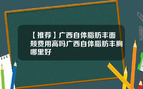 【推荐】广西自体脂肪丰面颊费用高吗广西自体脂肪丰胸哪里好