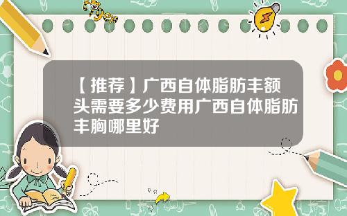 【推荐】广西自体脂肪丰额头需要多少费用广西自体脂肪丰胸哪里好