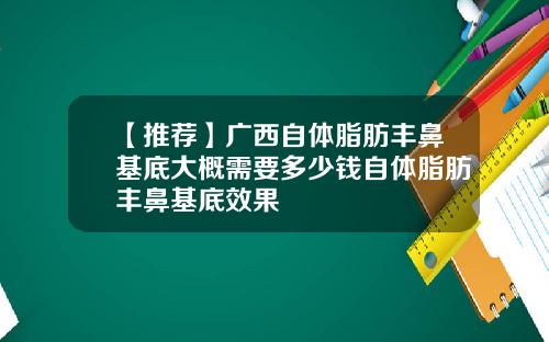 【推荐】广西自体脂肪丰鼻基底大概需要多少钱自体脂肪丰鼻基底效果