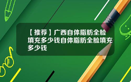 【推荐】广西自体脂肪全脸填充多少钱自体脂肪全脸填充多少钱