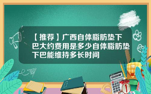 【推荐】广西自体脂肪垫下巴大约费用是多少自体脂肪垫下巴能维持多长时间