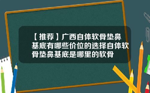 【推荐】广西自体软骨垫鼻基底有哪些价位的选择自体软骨垫鼻基底是哪里的软骨