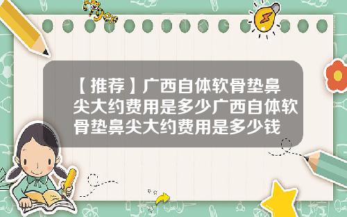 【推荐】广西自体软骨垫鼻尖大约费用是多少广西自体软骨垫鼻尖大约费用是多少钱
